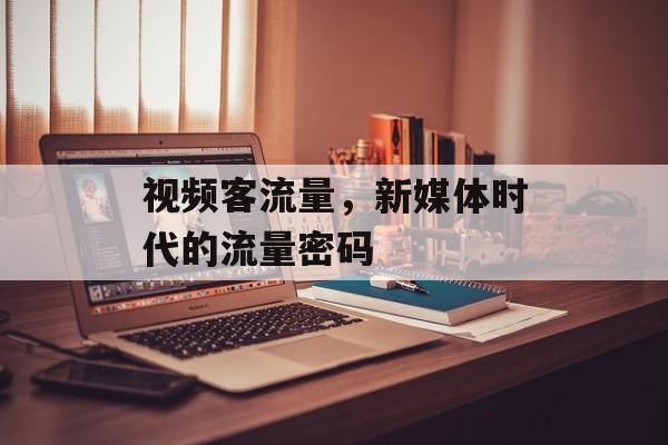 视频客流量,新媒体时代的流量密码 视频客流量,新媒体时代的流量密码