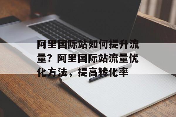 阿里国际站如何提升流量？阿里国际站流量优化方法，提高转化率