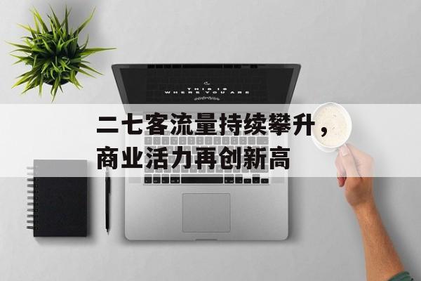 二七客流量持续攀升,商业活力再创新高 二七客流量持续攀升,商业活力再创新高