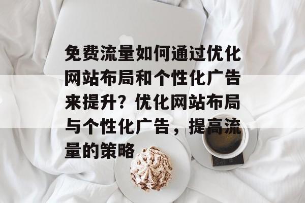 免费流量如何通过优化网站布局和个性化广告来提升?优化网站布局与个性化广告,提高流量的策略 免费流量如何通过优化网站布局和个性化广告来提升?优化网站布局与个性化广告,提高流量的策略