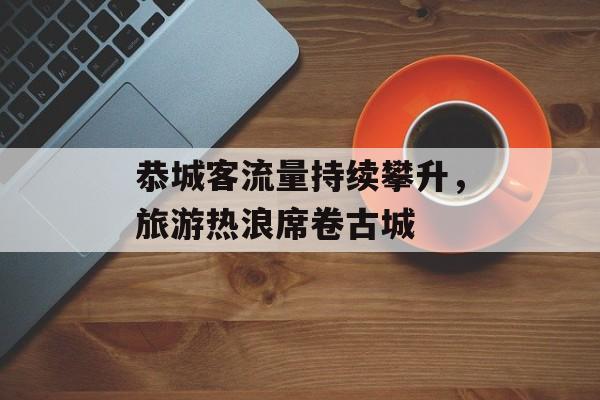恭城客流量持续攀升,旅游热浪席卷古城 恭城客流量持续攀升,旅游热浪席卷古城