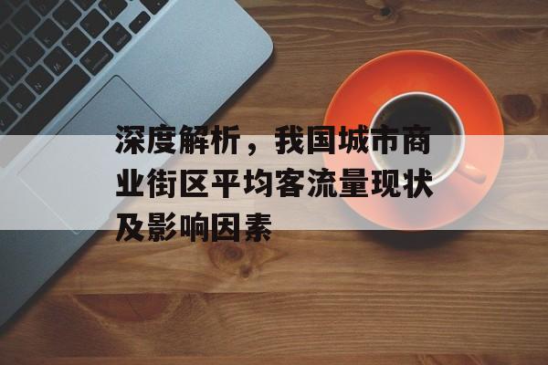 深度解析,我国城市商业街区平均客流量现状及影响因素 深度解析,我国城市商业街区平均客流量现状及影响因素