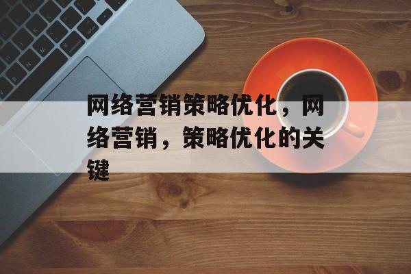 网络营销策略优化,网络营销,策略优化的关键 网络营销策略优化,网络营销,策略优化的关键