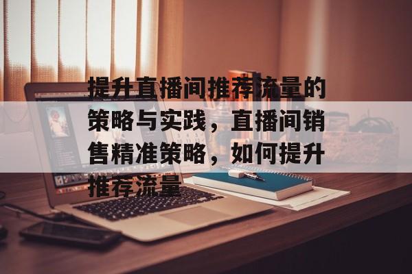 提升直播间推荐流量的策略与实践,直播间销售精准策略,如何提升推荐流量 提升直播间推荐流量的策略与实践,直播间销售精准策略,如何提升推荐流量