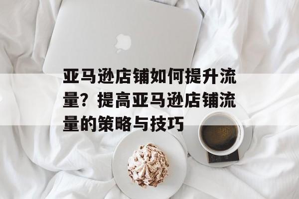 亚马逊店铺如何提升流量？提高亚马逊店铺流量的策略与技巧