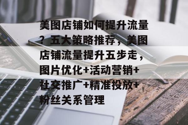 美图店铺如何提升流量?五大策略推荐,美图店铺流量提升五步走,图片优化+活动营销+社交推广+精准投放+粉丝关系管理 美图店铺如何提升流量?五大策略推荐,美图店铺流量提升五步走,图片优化+活动营销+社交推广+精准投放+粉丝关系管理