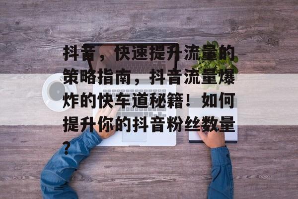 抖音，快速提升流量的策略指南，抖音流量爆炸的快车道秘籍！如何提升你的抖音粉丝数量？