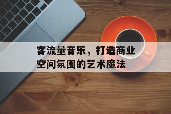 客流量音乐,打造商业空间氛围的艺术魔法 客流量音乐,打造商业空间氛围的艺术魔法