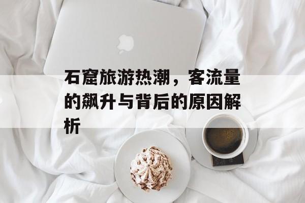石窟旅游热潮,客流量的飙升与背后的原因解析 石窟旅游热潮,客流量的飙升与背后的原因解析