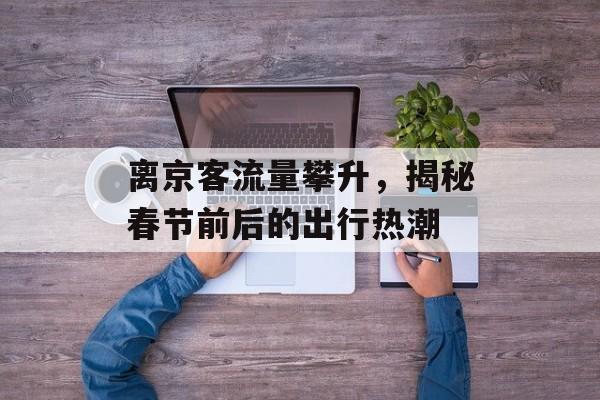 离京客流量攀升,揭秘春节前后的出行热潮 离京客流量攀升,揭秘春节前后的出行热潮