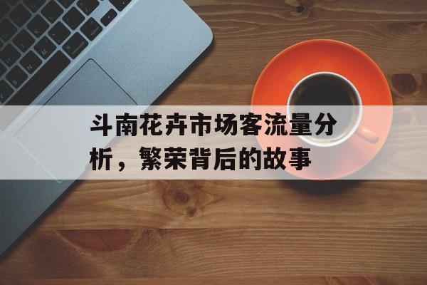 斗南花卉市场客流量分析,繁荣背后的故事 斗南花卉市场客流量分析,繁荣背后的故事