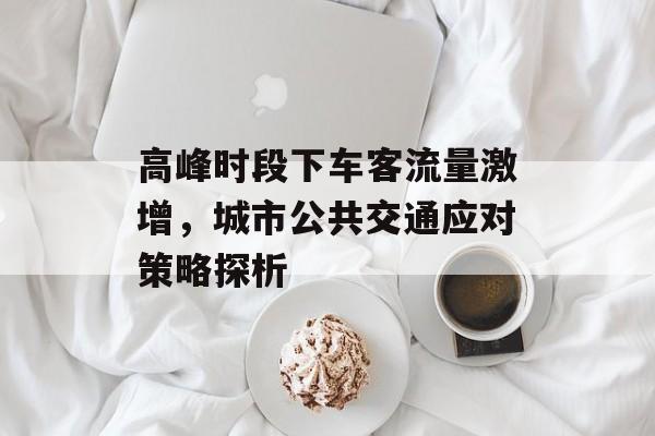 高峰时段下车客流量激增,城市公共交通应对策略探析 高峰时段下车客流量激增,城市公共交通应对策略探析
