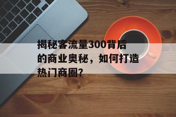 揭秘客流量300背后的商业奥秘,如何打造热门商圈? 揭秘客流量300背后的商业奥秘,如何打造热门商圈?