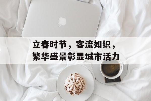 立春时节,客流如织,繁华盛景彰显城市活力 立春时节,客流如织,繁华盛景彰显城市活力