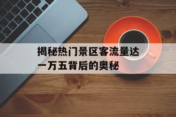 揭秘热门景区客流量达一万五背后的奥秘 揭秘热门景区客流量达一万五背后的奥秘