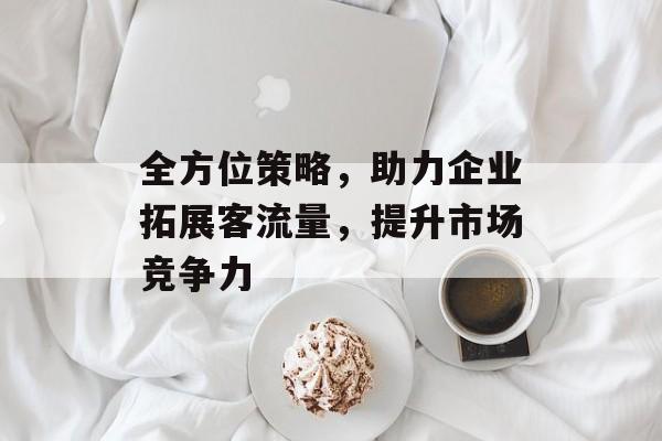 全方位策略,助力企业拓展客流量,提升市场竞争力 全方位策略,助力企业拓展客流量,提升市场竞争力
