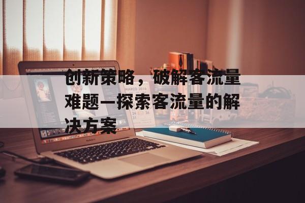 创新策略,破解客流量难题—探索客流量的解决方案 创新策略,破解客流量难题—探索客流量的解决方案