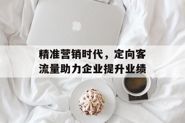 精准营销时代,定向客流量助力企业提升业绩 精准营销时代,定向客流量助力企业提升业绩