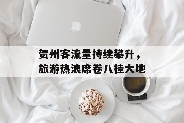 贺州客流量持续攀升,旅游热浪席卷八桂大地 贺州客流量持续攀升,旅游热浪席卷八桂大地