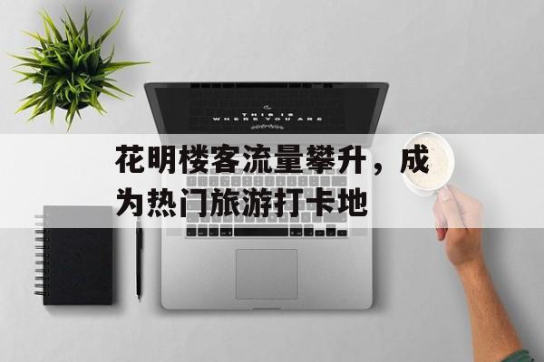 花明楼客流量攀升,成为热门旅游打卡地 花明楼客流量攀升,成为热门旅游打卡地
