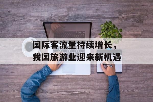 国际客流量持续增长,我国旅游业迎来新机遇 国际客流量持续增长,我国旅游业迎来新机遇
