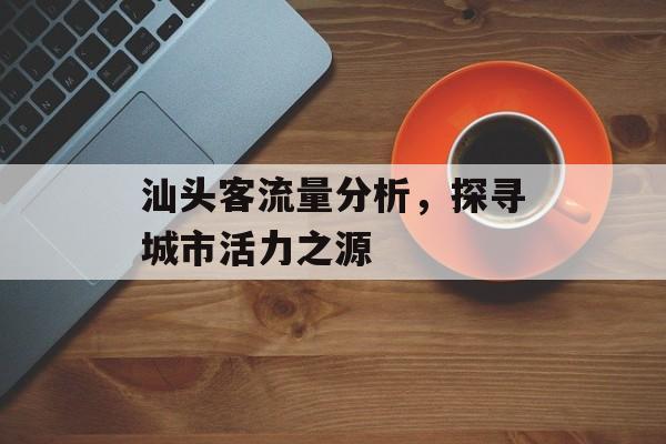 汕头客流量分析,探寻城市活力之源 汕头客流量分析,探寻城市活力之源