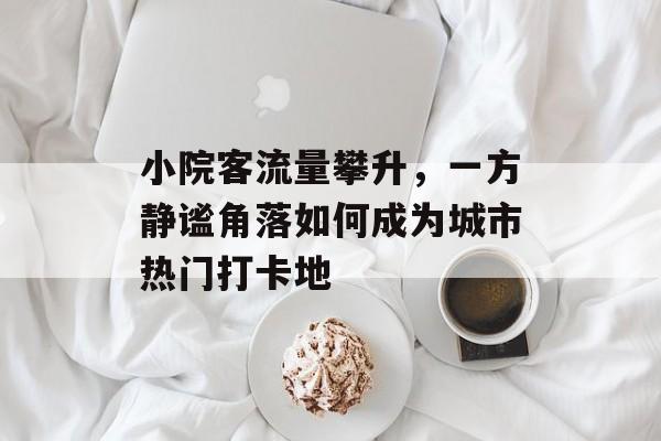 小院客流量攀升,一方静谧角落如何成为城市热门打卡地 小院客流量攀升,一方静谧角落如何成为城市热门打卡地