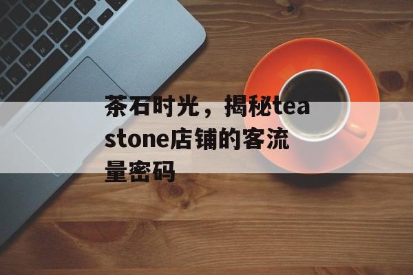 茶石时光,揭秘teastone店铺的客流量密码 茶石时光,揭秘teastone店铺的客流量密码