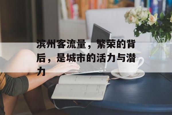 滨州客流量,繁荣的背后,是城市的活力与潜力 滨州客流量,繁荣的背后,是城市的活力与潜力