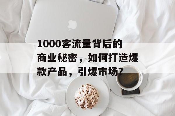 1000客流量背后的商业秘密,如何打造爆款产品,引爆市场? 1000客流量背后的商业秘密,如何打造爆款产品,引爆市场?