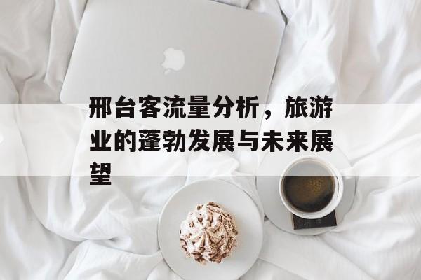 邢台客流量分析,旅游业的蓬勃发展与未来展望 邢台客流量分析,旅游业的蓬勃发展与未来展望