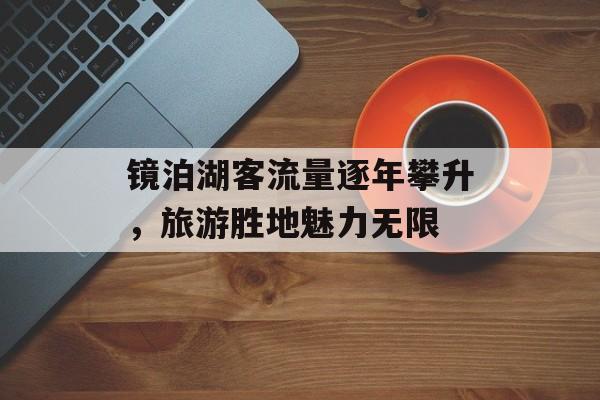 镜泊湖客流量逐年攀升,旅游胜地魅力无限 镜泊湖客流量逐年攀升,旅游胜地魅力无限