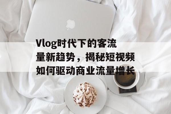 Vlog时代下的客流量新趋势,揭秘短视频如何驱动商业流量增长 Vlog时代下的客流量新趋势,揭秘短视频如何驱动商业流量增长