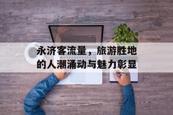 永济客流量,旅游胜地的人潮涌动与魅力彰显 永济客流量,旅游胜地的人潮涌动与魅力彰显