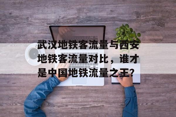 武汉地铁客流量与西安地铁客流量对比,谁才是中国地铁流量之王? 武汉地铁客流量与西安地铁客流量对比,谁才是中国地铁流量之王?