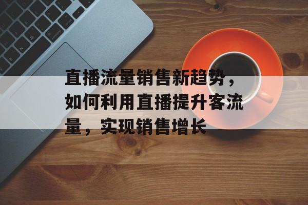 直播流量销售新趋势,如何利用直播提升客流量,实现销售增长 直播流量销售新趋势,如何利用直播提升客流量,实现销售增长