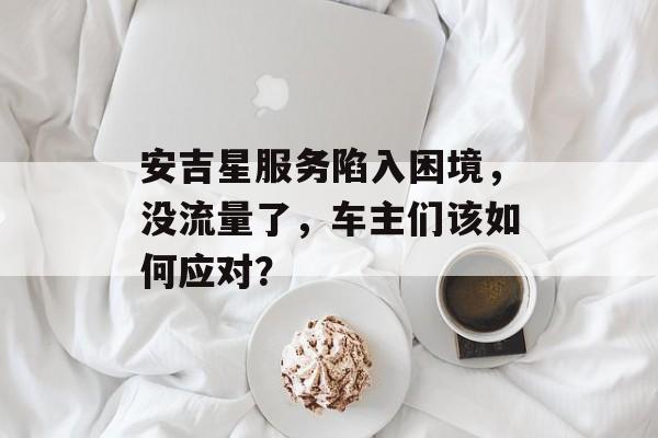 安吉星服务陷入困境,没流量了,车主们该如何应对? 安吉星服务陷入困境,没流量了,车主们该如何应对?
