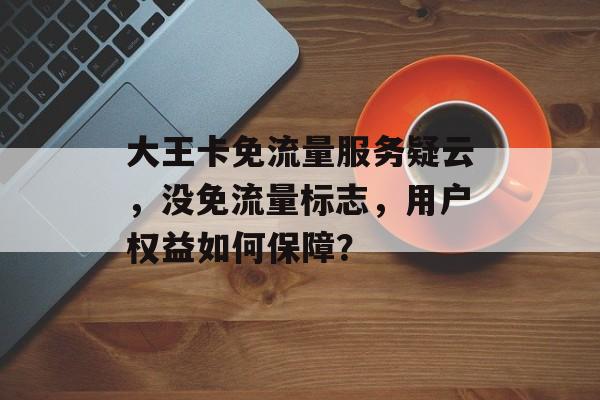 大王卡免流量服务疑云,没免流量标志,用户权益如何保障? 大王卡免流量服务疑云,没免流量标志,用户权益如何保障?