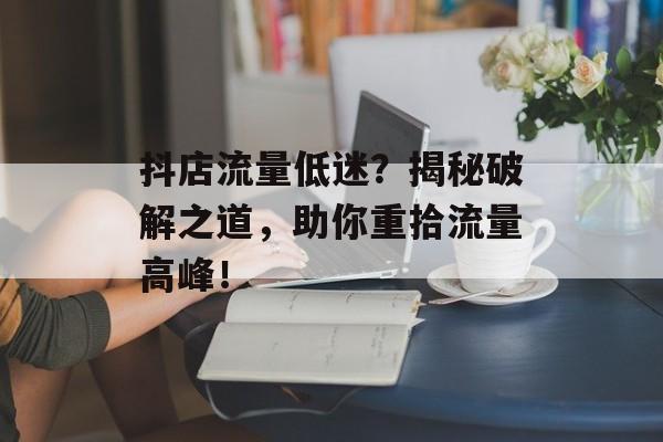 抖店流量低迷?揭秘破解之道,助你重拾流量高峰! 抖店流量低迷?揭秘破解之道,助你重拾流量高峰!