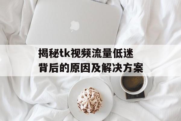 揭秘tk视频流量低迷背后的原因及解决方案 揭秘tk视频流量低迷背后的原因及解决方案