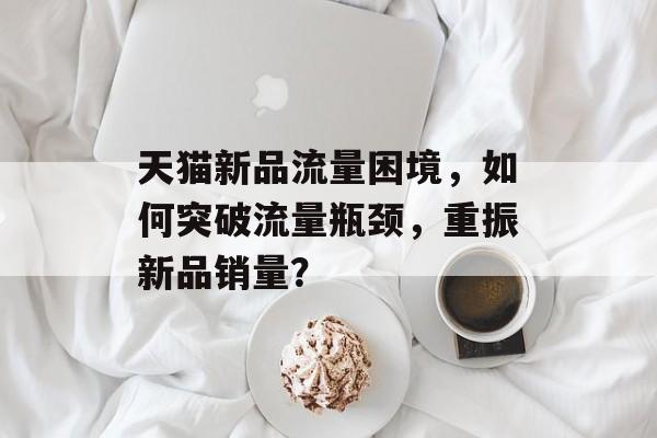 天猫新品流量困境,如何突破流量瓶颈,重振新品销量? 天猫新品流量困境,如何突破流量瓶颈,重振新品销量?