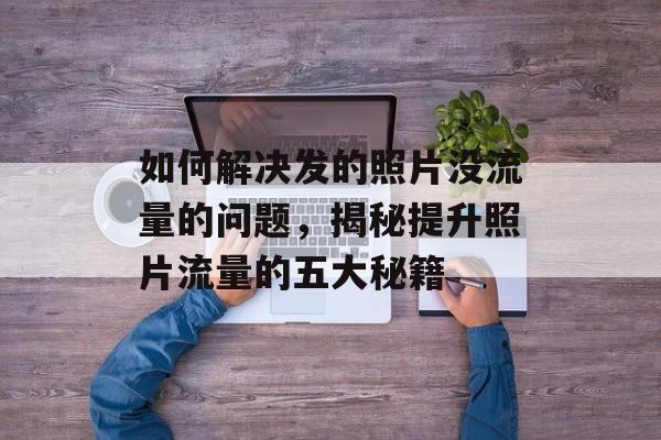 如何解决发的照片没流量的问题,揭秘提升照片流量的五大秘籍 如何解决发的照片没流量的问题,揭秘提升照片流量的五大秘籍