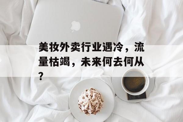 美妆外卖行业遇冷,流量枯竭,未来何去何从? 美妆外卖行业遇冷,流量枯竭,未来何去何从?