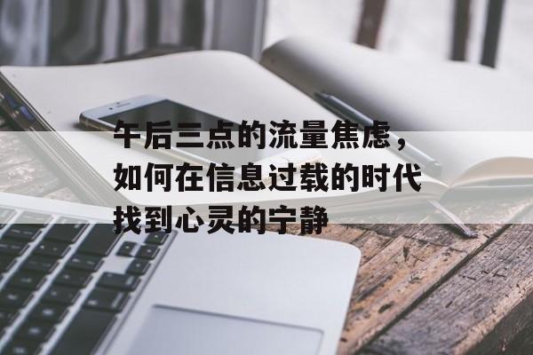 午后三点的流量焦虑,如何在信息过载的时代找到心灵的宁静 午后三点的流量焦虑,如何在信息过载的时代找到心灵的宁静