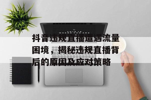 抖音违规直播遭遇流量困境,揭秘违规直播背后的原因及应对策略 抖音违规直播遭遇流量困境,揭秘违规直播背后的原因及应对策略