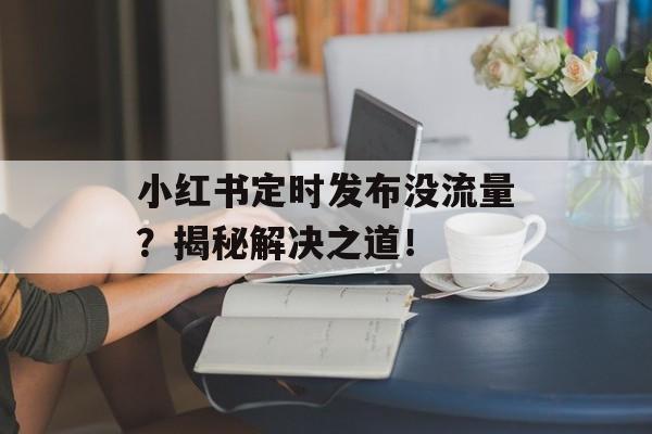小红书定时发布没流量?揭秘解决之道! 小红书定时发布没流量?揭秘解决之道!