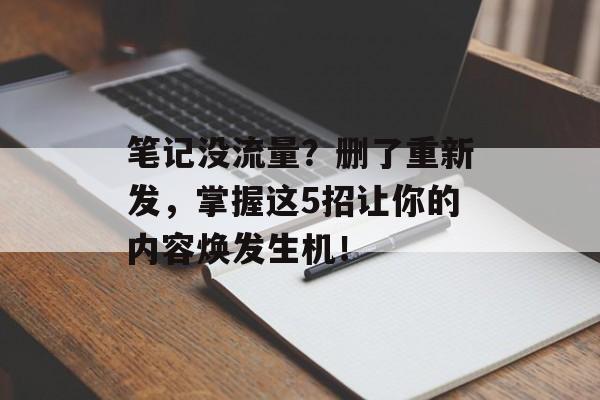 笔记没流量？删了重新发，掌握这5招让你的内容焕发生机！