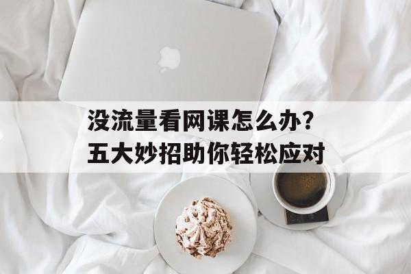 没流量看网课怎么办?五大妙招助你轻松应对 没流量看网课怎么办?五大妙招助你轻松应对