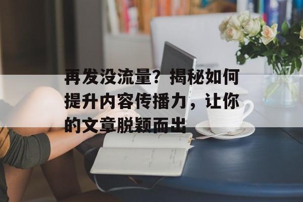再发没流量?揭秘如何提升内容传播力,让你的文章脱颖而出 再发没流量?揭秘如何提升内容传播力,让你的文章脱颖而出