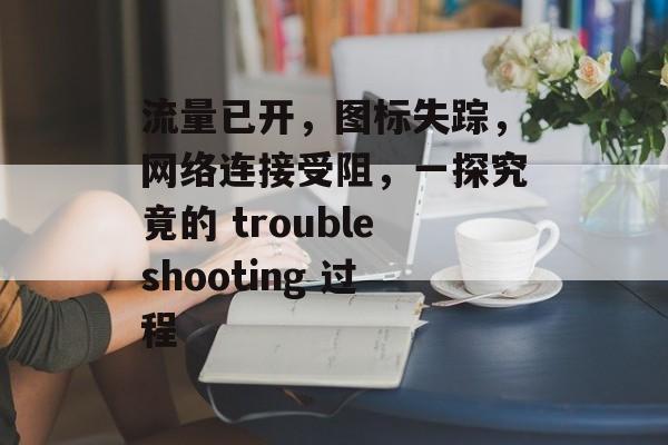 流量已开,图标失踪,网络连接受阻,一探究竟的 troubleshooting 过程 流量已开,图标失踪,网络连接受阻,一探究竟的 troubleshooting 过程